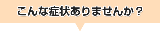 こんな症状ありませんか?